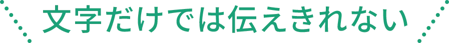 文字だけでは伝えきれない